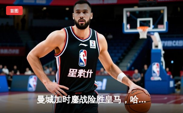 曼城加时鏖战险胜皇马，哈兰德双响丁丁传射闪耀欧冠半决赛