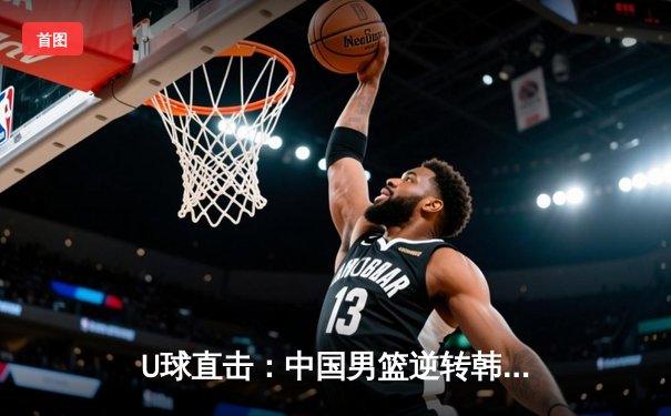 U球直击：中国男篮逆转韩国，加时赛险胜锁定亚运四强席位
