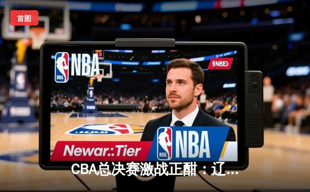 CBA总决赛激战正酣：辽宁本钢逆转广东宏远夺得赛点